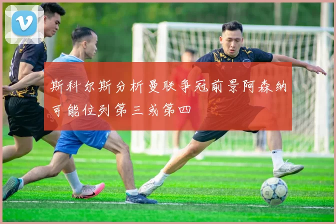 斯科尔斯分析曼联争冠前景阿森纳可能位列第三或第四