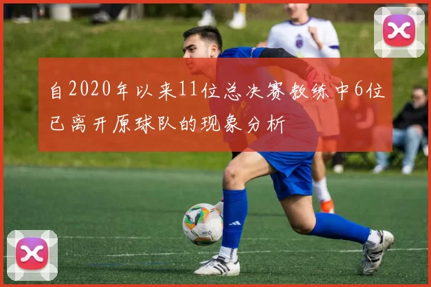 自2020年以来11位总决赛教练中6位已离开原球队的现象分析