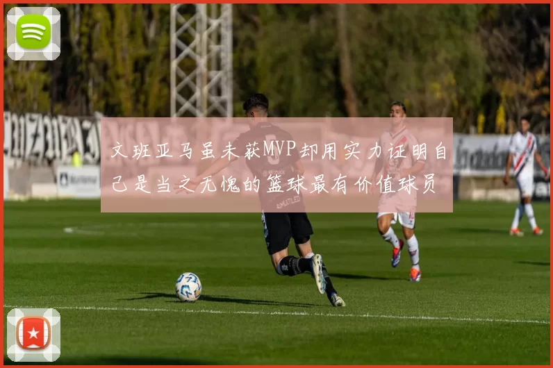 文班亚马虽未获MVP却用实力证明自己是当之无愧的篮球最有价值球员